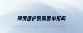環(huán)境保護(hù)稅需要申報(bào)嗎