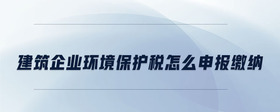建筑企業(yè)環(huán)境保護(hù)稅怎么申報(bào)繳納