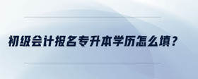 初級(jí)會(huì)計(jì)報(bào)名專升本學(xué)歷怎么填？