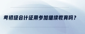 考初級(jí)會(huì)計(jì)證用參加繼續(xù)教育嗎？