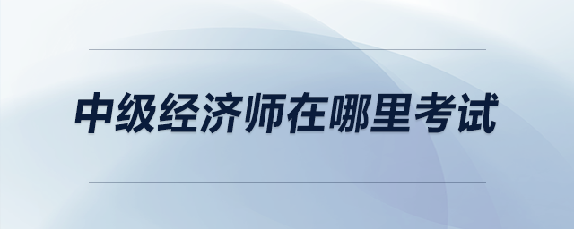 中級經(jīng)濟(jì)師在哪里考試