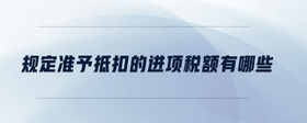 規(guī)定準(zhǔn)予抵扣的進(jìn)項稅額有哪些