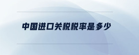 中國進(jìn)口關(guān)稅稅率是多少