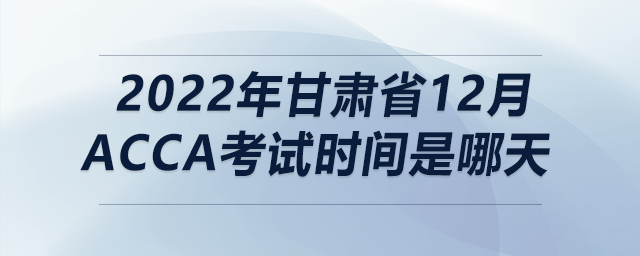 2022年甘肅省12月acca考試時間是哪天