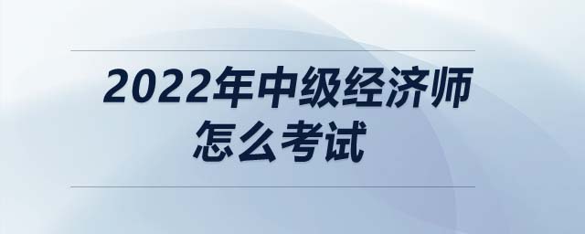 2022年中級經濟師怎么考試