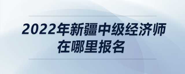 2022年新疆中級經(jīng)濟師在哪里報名
