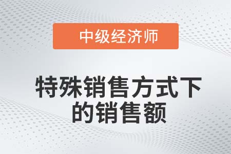 特殊銷售方式下的銷售額_2022中級經(jīng)濟師財稅備考知識點 特殊銷售方式下的銷售額_2022中級經(jīng)濟師財稅備考知識點