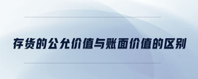 存貨的公允價(jià)值與賬面價(jià)值的區(qū)別