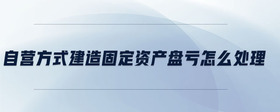 自營(yíng)方式建造固定資產(chǎn)盤(pán)虧怎么處理