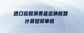進(jìn)口應(yīng)稅消費(fèi)品應(yīng)納稅額計(jì)算如何審核
