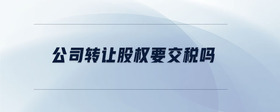 公司轉(zhuǎn)讓股權(quán)要交稅嗎