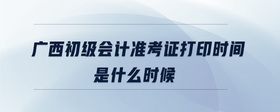 廣西初級會計準考證打印時間是什么時候