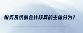 稅務(wù)系統(tǒng)的會計(jì)核算的主體分為？