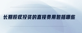長(zhǎng)期股權(quán)投資的直接費(fèi)用包括哪些