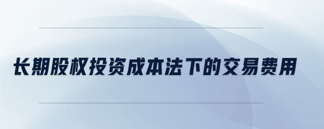 長(zhǎng)期股權(quán)投資成本法下的交易費(fèi)用