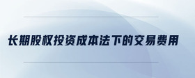 長(zhǎng)期股權(quán)投資成本法下的交易費(fèi)用