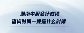 湖南中級會計成績查詢時間一般是什么時候