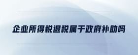 企業(yè)所得稅退稅屬于政府補(bǔ)助嗎
