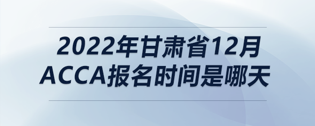2022年甘肅省12月acca報名時間是哪天