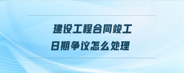 建設(shè)工程合同竣工日期爭(zhēng)議怎么處理