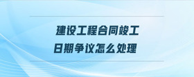 建設(shè)工程合同竣工日期爭(zhēng)議怎么處理