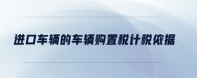 進口車輛的車輛購置稅計稅依據(jù)