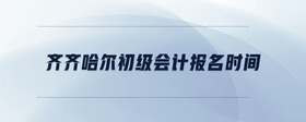 齊齊哈爾初級(jí)會(huì)計(jì)報(bào)名時(shí)間