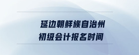 延邊朝鮮族自治州初級(jí)會(huì)計(jì)報(bào)名時(shí)間