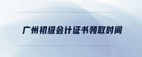 廣州初級會計證書領(lǐng)取時間