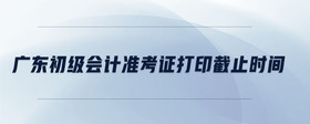 廣東初級(jí)會(huì)計(jì)準(zhǔn)考證打印截止時(shí)間