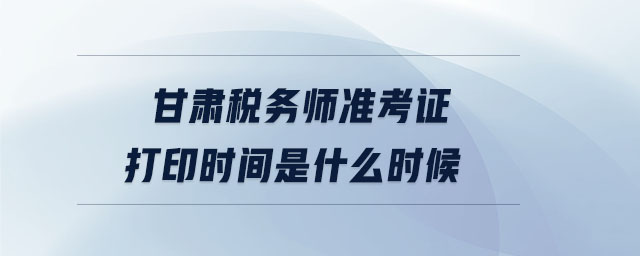 甘肅稅務(wù)師準(zhǔn)考證打印時間是什么時候
