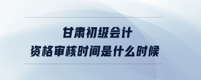 甘肅初級會計資格審核時間是什么時候