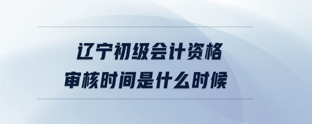 遼寧初級(jí)會(huì)計(jì)資格審核時(shí)間是什么時(shí)候