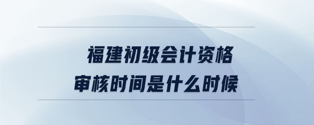 福建初級會計資格審核時間是什么時候
