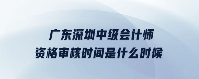 廣東深圳中級(jí)會(huì)計(jì)師資格審核時(shí)間是什么時(shí)候