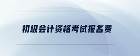 初級(jí)會(huì)計(jì)資格考試報(bào)名費(fèi)
