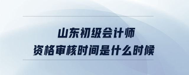 山東初級會計師資格審核時間是什么時候