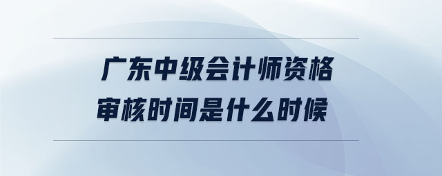 廣東中級會計師資格審核時間是什么時候