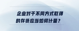 企業(yè)對(duì)于不同方式取得的存貨應(yīng)當(dāng)如何計(jì)量？
