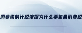 消費(fèi)稅的計(jì)稅依據(jù)為什么要包含消費(fèi)稅
