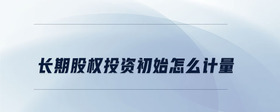 長期股權投資初始怎么計量