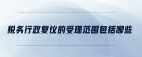 稅務(wù)行政復(fù)議的受理范圍包括哪些