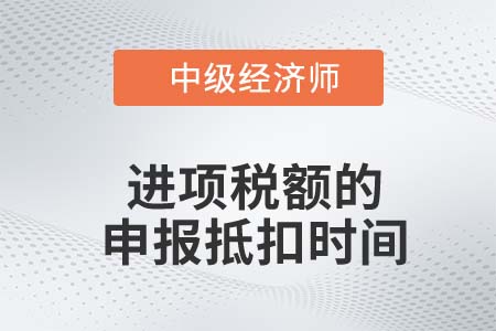 進項稅額的申報抵扣時間_2022中級經(jīng)濟師財稅備考知識點