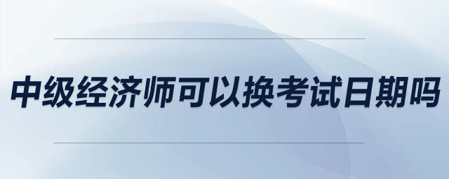 中級(jí)經(jīng)濟(jì)師可以換考試日期嗎