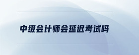 中級會計師會延遲考試嗎