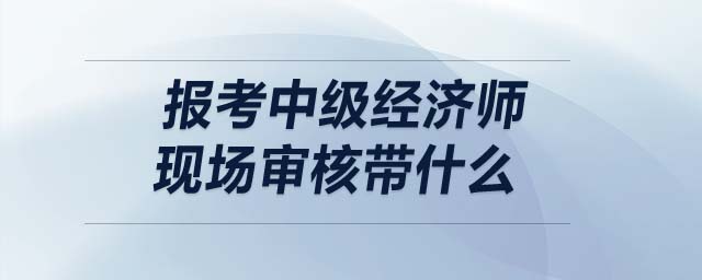 報(bào)考中級(jí)經(jīng)濟(jì)師現(xiàn)場審核帶什么