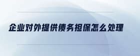 企業(yè)對外提供債務擔保怎么處理