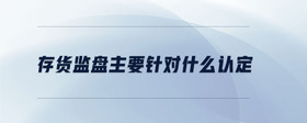 存貨監(jiān)盤(pán)主要針對(duì)什么認(rèn)定
