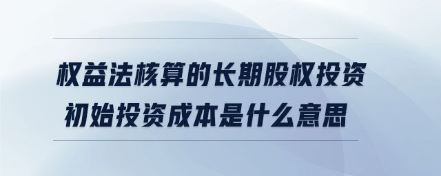 權(quán)益法核算的長期股權(quán)投資初始投資成本是什么意思