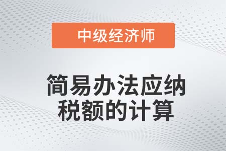 簡易辦法應納稅額的計算_2022中級經(jīng)濟師財稅備考知識點